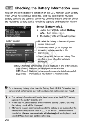 Page 268268
You can check the battery’s condition on the LCD monitor. Each Battery 
Pack LP-E6 has a unique serial No., and you can register multiple 
battery packs to the camera. When you use this feature, you can check 
the registered battery pack’s remain ing capacity and operation history.
Select [Battery info.].
 Under the [ 7] tab, select [ Battery 
info. ], then press < 0>.
X The battery info screen will appear.
3  Checking the Battery Information
Model of the battery  or household power 
source being...