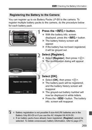 Page 269269
3 Checking the Battery Information
You can register up to six Battery Packs LP-E6 to the camera. To 
register multiple battery packs to the camera, do the procedure below 
for each battery pack.
1Press the < B> button.
 With the battery info. screen 
displayed, press the < B> button.
X The battery history screen will 
appear.
X If the battery has not been registered, 
it will be grayed out.
2Select [Register].
  Select [Register ], then press .
X The confirmation dialog will appear.
3Select [OK]....