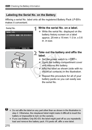 Page 270270
3 Checking the Battery Information
Affixing a serial No. label onto all the registered Battery Pack LP-E6’\
s makes it convenient.
1Write the serial No. on a label.
 Write the serial No. displayed on the 
battery history screen on a label 
approx. 25 mm x 15 mm / 1.0 in. x 0.6 
in. in size.
2Take out the battery and affix the 
label.
 Set the power switch to .
  Open the battery compartment cover 
and remove the battery.
  Affix the label as shown (side with no 
electrical contacts) in the...