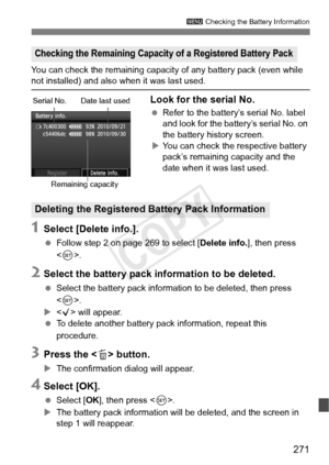 Page 271271
3 Checking the Battery Information
You can check the remaining capacity  of any battery pack (even while not installed) and also when it was last used.
Look for the serial No.
 Refer to the battery’s serial No. label 
and look for the batte ry’s serial No. on 
the battery history screen.
X You can check the respective battery 
pack’s remaining capacity and the 
date when it was last used.
1Select [Delete info.].
  Follow step 2 on page 269 to select [ Delete info.], then press 
< 0 >.
2Select the...