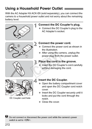 Page 272272
With the AC Adapter Kit ACK-E6 (sold separately), you can connect the 
camera to a household power outle t and not worry about the remaining 
battery level.
1Connect the DC Coupler’s plug.
 Connect the DC Coupl er’s plug to the 
AC Adapter’s socket.
2Connect the power cord.
  Connect the power cord as shown in 
the illustration.
  After using the camera, unplug the 
power plug from the power outlet.
3Place the cord in the groove.
 Insert the DC Coupler’s cord carefully 
without damaging the cord....