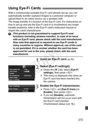 Page 273273
With a commercially-available Eye-Fi card already set up, you can 
automatically transfer captured images to a personal computer or 
upload them to an online service via a wireless LAN.
The image transfer is a function of the Eye-Fi card. For instructions on\
 
how to set up and use the Eye-Fi card or to troubleshoot any image 
transfer problems, refer to the Eye-Fi card’s instruction manual or 
inquire the card’s manufacturer. This product is not guaranteed to support Eye-Fi card 
functions...