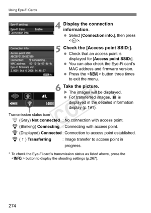 Page 274274
Using Eye-Fi Cards
4Display the connection 
information.
 Select [ Connection info. ], then press 
< 0 >.
5Check the [Access point SSID:].
  Check that an access point is 
displayed for [ Access point SSID: ].
  You can also check the Eye-Fi card’s 
MAC address and firmware version.
  Press the < M> button three times 
to exit the menu.
6Take the picture.
X The images will be displayed.
  For transferred images,  O is 
displayed in the detailed information 
display (p.191).
H (Gray) Not connected :...