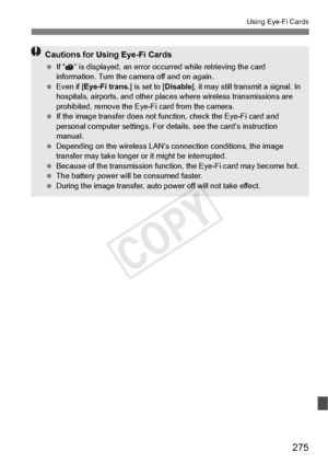 Page 275275
Using Eye-Fi Cards
Cautions for Using Eye-Fi Cards
 If “ ” is displayed, an error oc curred while retrieving the card 
information. Turn the camera off and on again.
  Even if [Eye-Fi trans. ] is set to [Disable], it may still transmit a signal. In 
hospitals, airports, and other places  where wireless transmissions are 
prohibited, remove the Eye-Fi card from the camera.
  If the image transfer  does not function, chec k the Eye-Fi card and 
personal computer settings. For de tails, see the card’s...