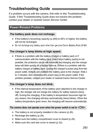 Page 283283
If a problem occurs with the camera, first refer to this Troubleshooting 
Guide. If this Troubleshooting Guide does not resolve the problem, 
contact your dealer or nearest Canon Service Center.
 If the battery’s remaining capacity  (p.268) is 94% or higher, the battery 
will not be recharged.
 
Do not recharge any battery  pack other than genuine Canon Battery Pack LP-E6.
 If there is a problem with the batte ry charger or battery pack or if 
communication with the  battery pack (non-Canon  battery...