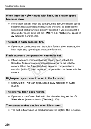 Page 286286
Troubleshooting Guide
 If you shoot at night when the ba ckground is dark, the shutter speed 
becomes slow automatically (slow- sync shooting) so that both the 
subject and background are properly  exposed. If you do not want a 
slow shutter speed to be set, set [ 8C.Fn I -7: Flash sync. speed in 
Av mode ] to 1 or 2 (p.253).
  If you shoot continuously with the bui lt-in flash at short intervals, the 
flash might stop operating  to protect the flash unit.
  If flash exposure compensation has already...