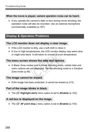 Page 288288
Troubleshooting Guide
 If you operate the camera’s dials or  lens during movie shooting, the 
operation noise will also be reco rded. Use an external microphone 
(commercially available) (p.187).
  If the LCD monitor is dirty,  use a soft cloth to clean it.
  In low or high temperatures, the  LCD monitor display may seem slow 
or might look black. It will retu rn to normal at room temperature.
  In Basic Zone modes and in movie  shooting mode, certain tabs and 
menu options are not displayed. Set...