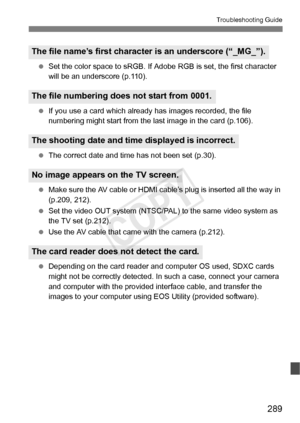 Page 289289
Troubleshooting Guide
 Set the color space to sRGB. If Adobe  RGB is set, the first character 
will be an underscore (p.110).
  If you use a card wh ich already has images  recorded, the file 
numbering might start from the la st image in the card (p.106).
  The correct date and time has not been set (p.30).
  Make sure the AV cable or HDMI ca ble’s plug is inserted all the way in 
(p.209, 212).
  Set the video OUT system (NTSC/PAL)  to the same video system as 
the TV set (p.212).
  Use the AV cable...