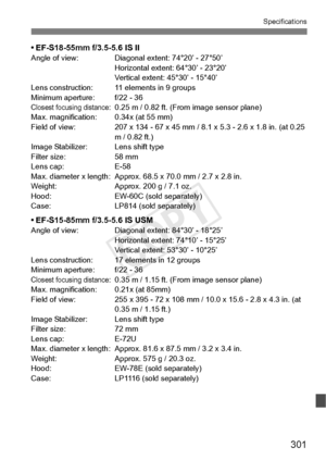 Page 301301
Specifications
• EF-S18-55mm f/3.5-5.6 IS IIAngle of view: Diagonal extent: 74°20’ - 27°50’Horizontal extent: 64°30’ - 23°20’
Vertical extent: 45°30’ - 15°40’
Lens construction: 11 elements in 9 groups
Minimum aperture: f/22 - 36
Closest focusing distance:0.25 m / 0.82 ft. (Fro m image sensor plane)
Max. magnification: 0.34x (at 55 mm)
Field of view: 207 x 134 -  67 x 45 mm / 8.1 x 5.3 - 2.6 x 1.8 in. (at 0.25 
m / 0.82 ft.)
Image Stabilizer: Lens shift type
Filter size: 58 mm
Lens cap: E-58
Max....