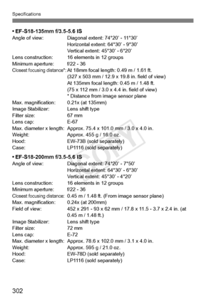 Page 302302
Specifications
• EF-S18-135mm f/3.5-5.6 ISAngle of view: Diagonal extent: 74°20’ - 11°30’Horizontal extent: 64°30’ - 9°30’
Vertical extent: 45°30’ - 6°20’
Lens construction: 16 el ements in 12 groups
Minimum aperture: f/22 - 36
Closest focusing distance*:At 18mm focal length: 0.49 m / 1.61 ft. 
(327 x 503 mm / 12.9 x  19.8 in. field of view)
At 135mm focal length : 0.45 m / 1.48 ft. 
(75 x 112 mm / 3.0 x 4.4 in. field of view)
* Distance from image sensor plane
Max. magnification: 0.21x (at 135mm)...