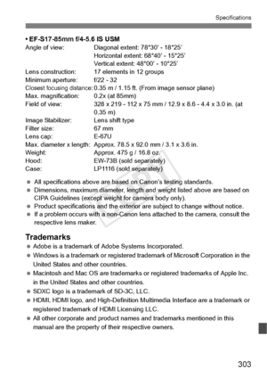 Page 303303
Specifications
• EF-S17-85mm f/4-5.6 IS USMAngle of view: Diagonal extent: 78°30’ - 18°25’Horizontal extent: 68°40’ - 15°25’
Vertical extent: 48°00’ - 10°25’
Lens construction: 17 el ements in 12 groups
Minimum aperture: f/22 - 32
Closest focusing distance: 0.35 m / 1.15 ft. (Fro m image sensor plane)
Max. magnification: 0.2x (at 85mm)
Field of view: 328 x 219 - 112 x 75  mm / 12.9 x 8.6 - 4.4 x 3.0 in. (at 
0.35 m)
Image Stabilizer: Lens shift type
Filter size: 67 mm
Lens cap: E-67U
Max. diameter x...