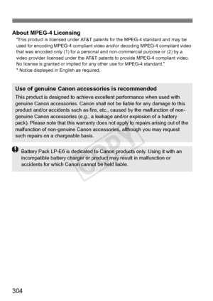 Page 304304
About MPEG-4 Licensing“This product is licensed under AT&T patents for the MPEG-4 standard and may be 
used for encoding MPEG-4 compliant video  and/or decoding MPEG-4 compliant video 
that was encoded only (1) for a personal  and non-commercial purpose or (2) by a 
video provider licensed under the AT&T pat ents to provide MPEG-4 compliant video. 
No license is granted or implied fo r any other use for MPEG-4 standard.”
* Notice displayed in English as required.
Use of genuine Canon accessories is...