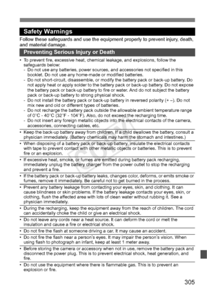 Page 305305
Safety Warnings
Follow these safeguards and use the eq uipment properly to prevent injury, death, 
and material damage.
Preventing Serious Injury or Death
• To prevent fire, excessive heat, chemic al leakage, and explosions, follow the 
safeguards below:
- Do not use any batteries, power sources,  and accessories not specified in this 
booklet. Do not use any home -made or modified batteries.
- Do not short-circuit, disassemble, or modi fy the battery pack or back-up battery. Do 
not apply heat or...