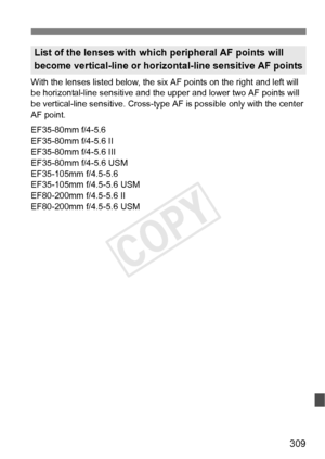 Page 309309
With the lenses listed below, the six AF points on the right and left will 
be horizontal-line sensitive and the  upper and lower two AF points will 
be vertical-line sensitive. Cross-type AF  is possible only with the center 
AF point.
EF35-80mm f/4-5.6
EF35-80mm f/4-5.6 II
EF35-80mm f/4-5.6 III
EF35-80mm f/4-5.6 USM
EF35-105mm f/4.5-5.6
EF35-105mm f/4.5-5.6 USM
EF80-200mm f/4.5-5.6 II
EF80-200mm f/4.5-5.6 USM
List of the lenses with wh ich peripheral AF points will 
become vertical-line or...