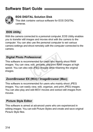 Page 314314
EOS DIGITAL Solution Disk
This disk contains various software for EOS DIGITAL 
cameras.
With the camera connected to a personal computer, EOS Utility enables 
you to transfer still images and movies shot with the camera to the 
computer. You can also use the personal computer to set various 
camera settings and shoot remotely  with the computer connected to the 
camera.
This software is recommended for users who mainly shoot RAW 
images. You can view, edit, process, and print RAW images at high...