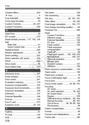 Page 318318
Index
Creative filters ............................... 220
M  icon................... ........................... 4
Crop 640x480 ........ ....................... 180
Cross-type focusi ng ........................ 79
Custom Controls .... ................. 45, 257
Custom Functions ......................... 250
D
Date/Time .............. ......................... 30
DC coupler ............. ....................... 272
Depth-of-field preview ... 117, 155, 156
Dial Main Dial ..............