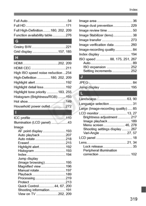 Page 319319
Index
Full Auto ..........................................54
Full HD ................. .........................171
Full High-Definition ........180, 202, 209
Function availability table ..............276
G
Grainy B/W........... .........................221
Grid display .......... .................157, 185
H
HDMI ........................ .............202, 209
HDMI CEC ............... .....................211
High ISO speed noise reduction ...254
High-Definition ..............180, 202, 209
Highlight...