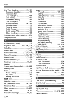 Page 320320
Index
Live View shooting.................. 57, 151
Exposure simulati on ................. 158
Face detection 
Live mode (AF) .. ....................... 161
Grid display ....... ....................... 157
Information displa y ................... 154
Live mode (AF) .. ....................... 160
Manual focusing .... ............. 80, 167
Metering timer ... ....................... 159
Possible shots ... ....................... 153
Quick Control......... ................... 156
Quick mode (AF)...