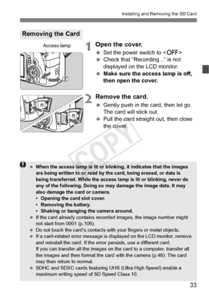 Page 3333
Installing and Removing the SD Card
1Open the cover.
 Set the power switch to < 2>.
  Check that “Recording...” is not 
displayed on the LCD monitor.
  Make sure the access lamp is off, 
then open the cover.
2Remove the card.
 Gently push in the card, then let go. 
The card will stick out.
  Pull the card straight out, then close 
the cover.
Removing the Card
Access lamp
 When the access lamp is lit or blinking, it indi cates that the images 
are being written to or read by the card, being erased, or...