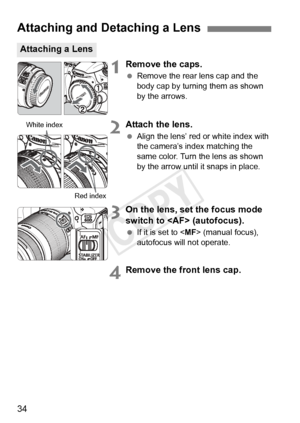 Page 3434
1Remove the caps.
 Remove the rear lens cap and the 
body cap by turning them as shown 
by the arrows.
2Attach the lens.
 Align the lens’ red or white index with 
the camera’s index matching the 
same color. Turn the lens as shown 
by the arrow until it snaps in place.
3On the lens, set the focus mode 
switch to  (autofocus).
 If it is set to < MF> (manual focus), 
autofocus will not operate.
4Remove the front lens cap.
Attaching and Detaching a Lens
Attaching a Lens
White index
Red index
COPY  