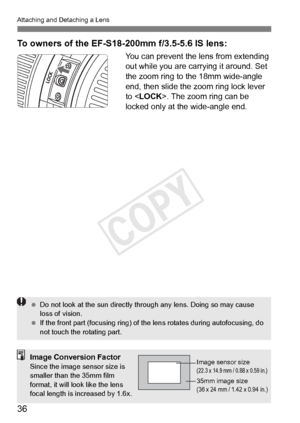 Page 3636
Attaching and Detaching a Lens
To owners of the EF-S18-200mm f/3.5-5.6 IS lens:
You can prevent the lens from extending 
out while you are carrying it around. Set 
the zoom ring to the 18mm wide-angle 
end, then slide the zoom ring lock lever 
to < LOCK>. The zoom ring can be 
locked only at the wide-angle end.
  Do not look at the sun  directly through any lens. Doing so may cause 
loss of vision.
  If the front part (focusin g ring) of the lens rotate s during autofocusing, do 
not touch the...