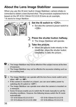 Page 3838
When you use the IS lens’ built-in Image Stabilizer, camera shake is 
corrected to obtain a less blurred s hot. The procedure explained here is 
based on the EF-S18-135mm f/3.5-5.6 IS lens as an example.
* IS stands for Image Stabilizer.
1Set the IS switch to < 1>.
 Set also the camera’s power switch to 
.
2Press the shutter button halfway.
XThe Image Stabilizer will operate.
3Take the picture.
  When the picture looks steady in the 
viewfinder, press the shutter button 
completely to take the...