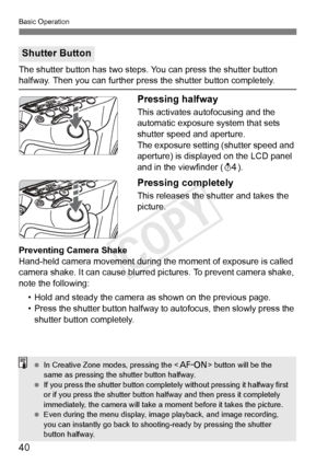 Page 4040
Basic Operation
The shutter button has two steps. You can press the shutter button halfway. Then you can further press the shutter button completely.
Pressing halfway
This activates autofocusing and the 
automatic exposure system that sets 
shutter speed and aperture.
The exposure setting (shutter speed and 
aperture) is displayed on the LCD panel 
and in the viewfinder (0).
Pressing completely
This releases the shutter and takes the 
picture.
Preventing Camera Shake
Hand-held camera movement during...