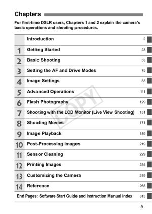 Page 55
For first-time DSLR users, Chapters 1 and 2 explain the camera’s 
basic operations and shooting procedures.
Chapters
Introduction2
Getting Started23
Basic Shooting53
Setting the AF and Drive Modes75
Image Settings83
Advanced Operations111
Flash Photography129
Shooting with the LCD Monitor (Live View Shooting)151
Shooting Movies171
Image Playback189
Post-Processing Images219
Sensor Cleaning229
Printing Images235
Customizing the Camera249
Reference265
End Pages: Software Start Guide and Instruction...