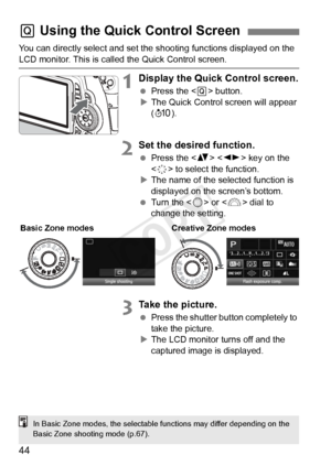 Page 4444
You can directly select and set the shooting functions displayed on the 
LCD monitor. This is called the Quick Control screen.
1Display the Quick Control screen.
 Press the < Q> button.
X The Quick Control screen will appear 
(7 ).
2Set the desired function.
 Press the < V>  key on the 
< 9 > to select the function.
X The name of the selected function is 
displayed on the screen’s bottom.
  Turn the <
5> or < 6> dial to 
change the setting.
3Take the picture.
  Press the shutter button completely to...