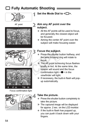 Page 5454
1Set the Mode Dial to .
2Aim any AF point over the 
subject.
 All the AF points will be used to focus, 
and generally the closest object will 
be focused.
  Aiming the center AF point over the 
subject will make focusing easier.
3Focus the subject.
 Press the shutter button halfway, and 
the lens focusing ring will rotate to 
focus.
X The AF point achieving focus flashes 
briefly in red. At the same time, the 
beeper will sound and the focus 
confirmation light < o> in the 
viewfinder will light.
X If...