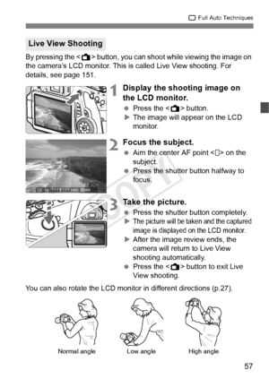 Page 5757
1 Full Auto Techniques
By pressing the < A> button, you can shoot while viewing the image on 
the camera’s LCD monitor. This is called Live View shooting. For 
details, see page 151.
1Display the shooting image on 
the LCD monitor.
  Press the < A> button.
X The image will appear on the LCD 
monitor.
2Focus the subject.
  Aim the center AF point < > on the 
subject.
  Press the shutter button halfway to 
focus.
3Take the picture.
 Press the shutter button completely.
XThe picture will be ta ken and...