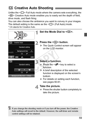 Page 5959
Unlike the  Full Auto mode where the camera sets everything, the 
< C > Creative Auto mode enables you to easily set the depth of field, 
drive mode, and flash firing.
You can also choose the ambience you  want to convey in your images. 
The default setting is the same as the < 1> (Full Auto) mode.
* CA stands for Creative Auto.
1Set the Mode Dial to < C>.
2Press the < Q> button.
XThe Quick Control screen will appear 
on the LCD monitor.
3Select a function.
  Press the < V> key to select a 
function....