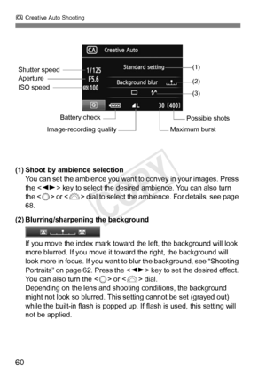 Page 60C Creative Auto Shooting
60
(1) Shoot by ambience selection
You can set the ambience you want to  convey in your images. Press 
the < U> key to select the desired ambience. You can also turn 
the < 5> or < 6> dial to select the ambience. For details, see page 
68.
(2) Blurring/sharpening the background
If you move the index mark toward  the left, the background will look 
more blurred. If you move it to ward the right, the background will 
look more in focus. If you want to blur the background, see...