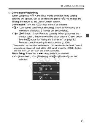 Page 6161
C Creative Auto Shooting
(3) Drive mode/Flash firing
When you press , the drive mode and flash firing setting 
screens will appear. Set as desired and press < 0> to finalize the 
setting and return to the Quick Control screen.
Drive mode : Turn the  dial to set it as desired.
< i > (Low-speed continuous shooting): Shoot continuously at a 
maximum of approx. 3 frames per second (fps).
< Q > (Self-timer: 10-sec./Remote control): When you press the 
shutter button, the picture will  be taken after a...