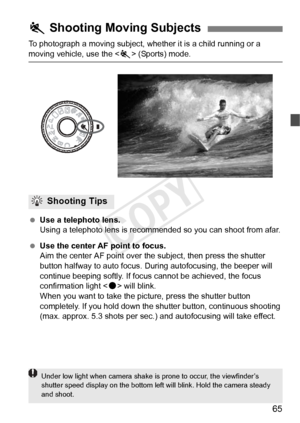 Page 6565
To photograph a moving subject, whether it is a child running or a 
moving vehicle, use the  (Sports) mode.
  Use a telephoto lens.
Using a telephoto lens is recommende d so you can shoot from afar.
  Use the center AF point to focus.
Aim the center AF point over the subject, then press the shutter 
button halfway to auto focus. During autofocusing, the beeper will 
continue beeping softly. If focus cannot be achieved, the focus 
confirmation light < o> will blink.
When you want to take the picture,...