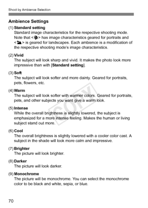 Page 70Shoot by Ambience Selection
70 Ambience Settings
(1)Standard setting
Standard image characteristics fo r the respective shooting mode. 
Note that < 2> has image characteristi cs geared for portraits and 
< 3 > is geared for landscapes. Each  ambience is a modification of 
the respective shooting mode’s image characteristics.
(2) Vivid
The subject will look sharp and vi vid. It makes the photo look more 
impressive than with [ Standard setting].
(3) Soft
The subject will look softer and more dainty....