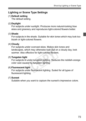 Page 7373
Shoot by Lighting or Scene Type
Lighting or Scene Type Settings
(1)Default setting
The default setting.
(2) Daylight
For subjects under sunlight. Pro duces more natural-looking blue 
skies and greenery and reproduces  light-colored flowers better.
(3) Shade
For subjects in the shade. Suitable  for skin tones which may look too 
bluish or light-colored flowers.
(4) Cloudy
For subjects under overcast skies. Makes skin tones and 
landscapes, which may otherwise look dull on a cloudy day, look 
warmer....