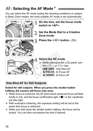 Page 7676
You can select the AF mode suiting the shooting conditions or subject. 
In Basic Zone modes, the most suitable AF mode is set automatically.
1On the lens, set the focus mode 
switch to .
2Set the Mode Dial to a Creative 
Zone mode.
3Press the  button. (9 )
4Select the AF mode.
 While looking at the LCD panel, turn 
the < 6> or < 5> dial.
X : One-Shot AF
9 : AI Focus AF
Z : AI Servo AF
Suited for still subjects. When you press the shutter button 
halfway, the camera will focus only once.
  When focus...