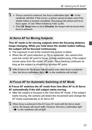 Page 7777
f: Selecting the AF Mode N
This AF mode is for moving subjects when the focusing distance 
keeps changing. While you hold do wn the shutter button halfway, 
the subject will be focused continuously.
  The exposure is set at the moment the picture is taken.
  When the AF point selection (p.78) is automatic, the camera first 
uses the center AF point to focus.  During autofocusing, if the subject 
moves away from the center AF  point, focus tracking continues as 
long as the subject is covered by...