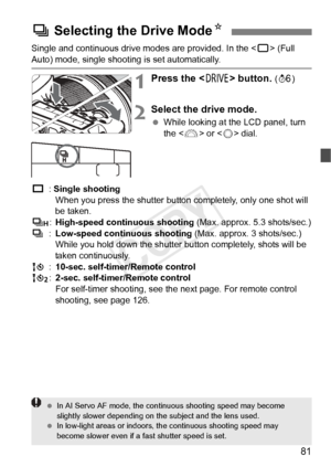 Page 8181
Single and continuous drive modes are provided. In the  (Full 
Auto) mode, single shooting is set automatically.
1Press the < R> button. (9 )
2Select the drive mode.
 While looking at the LCD panel, turn 
the < 6> or < 5> dial.
u : Single shooting
When you press the shutter butto n completely, only one shot will 
be taken.
o :High-speed continuous shooting (Max. approx. 5.3 shots/sec.)
i :Low-speed continuous shooting  (Max. approx. 3 shots/sec.)
While you hold down the shutter  button completely,...