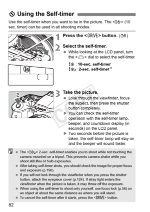 Page 8282
Use the self-timer when you want to be in the picture. The  (10 
sec. timer) can be used in all shooting modes.
1Press the < R> button. (9 )
2Select the self-timer.
 While looking at the LCD panel, turn 
the < 6> dial to select the self-timer.
Q : 10-sec. self-timer
k : 2-sec. self-timer N
3Take the picture.
 Look through the viewfinder, focus 
the subject, then press the shutter 
button completely.
X You can check the self-timer 
operation with the self-timer lamp, 
beeper, and countdown display (in...