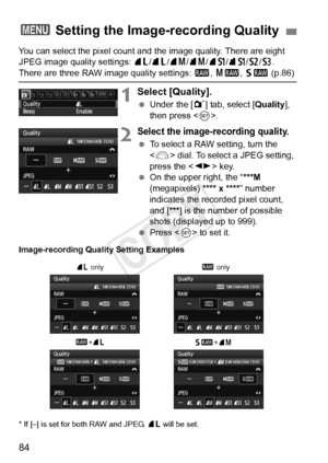 Page 8484
You can select the pixel count and the image quality. There are eight 
JPEG image quality settings:  73/83 /74 /84 /7a /8a/b /c. 
There are three RAW image quality settings:  1, 41 , 61  (p.86)
1Select [Quality].
 Under the [ 1] tab, select [Quality ], 
then press < 0>.
2Select the image-recording quality.
  To select a RAW setting, turn the 
 dial. To select a JPEG setting, 
press the < U> key.
  On the upper right, the “ ***M 
(megapixels) **** x **** ” number 
indicates the recorded pixel count,...