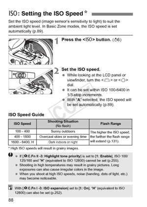 Page 8888
Set the ISO speed (image sensor’s sensitivity to light) to suit the 
ambient light level. In Basic Zone modes, the ISO speed is set 
automatically (p.89).
1Press the  button. (9 )
2Set the ISO speed.
 While looking at the LCD panel or 
viewfinder, turn the < 6> or < 5> 
dial.
  It can be set within ISO 100-6400 in 
1/3-stop increments.
  With “ A” selected, the ISO speed will 
be set automatically (p.89).
ISO Speed Guide
* High ISO speeds will re sult in grainy images.
i: Setting the ISO Speed N
ISO...