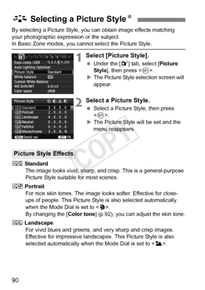 Page 9090
By selecting a Picture Style, you can obtain image effects matching 
your photographic expression or the subject.
In Basic Zone modes, you cannot select the Picture Style. 
1Select [Picture Style].
 Under the [ 2] tab, select [ Picture 
Style ], then press < 0>.
X The Picture Style selection screen will 
appear.
2Select a Picture Style.
  Select a Picture Style, then press 
.
X The Picture Style will be set and the 
menu reappears.
P  Standard
The image looks vivid, sharp, and  crisp. This is a...