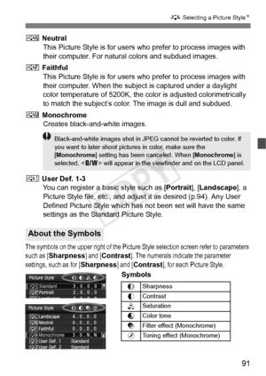 Page 9191
A Selecting a Picture Style N
S Neutral
This Picture Style is for users w ho prefer to process images with 
their computer. For natural colors and subdued images.
U  Faithful
This Picture Style is for users w ho prefer to process images with 
their computer. When the subject is captured under a daylight 
color temperature of 5200K, the co lor is adjusted colorimetrically 
to match the subject’s color. The image is dull and subdued.
V  Monochrome
Creates black-and-white images.
W  User Def. 1-3
You can...