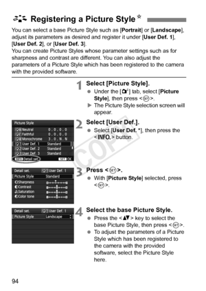 Page 9494
You can select a base Picture Style such as [Portrait] or [Landscape ], 
adjust its parameters as desir ed and register it under [User Def. 1], 
[User Def. 2 ], or [User Def. 3 ].
You can create Picture Styles whos e parameter settings such as for 
sharpness and contrast are diff erent. You can also adjust the 
parameters of a Picture Style which  has been registered to the camera 
with the provided software.
1Select [Picture Style].
 Under the [ 2] tab, select [ Picture 
Style ], then press < 0>.
X...