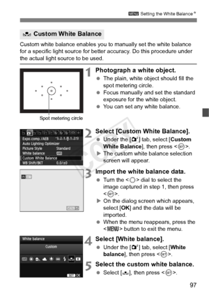 Page 9797
3 Setting the White Balance N
Custom white balance enables you to  manually set the white balance 
for a specific light source for better accuracy. Do this procedure under 
the actual light source to be used.
1Photograph a white object.
  The plain, white object should fill the 
spot metering circle.
  Focus manually and set the standard 
exposure for the white object.
  You can set any white balance.
2Select [Custom White Balance].
 Under the [ 2] tab, select [ Custom 
White Balance], then press <...