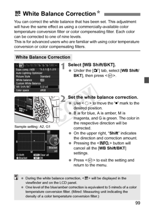 Page 9999
You can correct the white balance that has been set. This adjustment 
will have the same effect as using a commercially-available color 
temperature conversion filter or color compensating filter. Each color 
can be corrected to one of nine levels.
This is for advanced users who are familiar with using color temperature 
conversion or color compensating filters.
1Select [WB Shift/BKT].
  Under the [ 2] tab, select [ WB Shift/
BKT ], then press < 0>.
2Set the white balance correction.
  Use < 9> to...