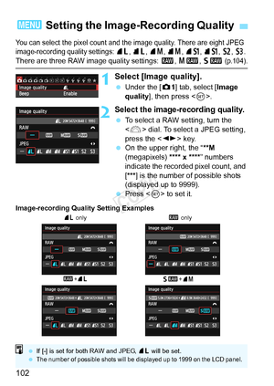 Page 102102
You can select the pixel count and the image quality. There are eight JPEG 
image-recording quality settings:  73 , 83 , 74 , 84 , 7 a , 8 a , b , c . 
There are three RAW image quality settings:  1, 41 , 61  (p.104).
1Select [Image quality].
 Under the [ z1] tab, select [Image 
quality ], then press < 0>.
2Select the image-recording quality.
  To select a RAW setting, turn the 
 dial. To select a JPEG setting, 
press the < U> key.
  On the upper right, the “ **M 
(megapixels) **** x **** ” numbers...