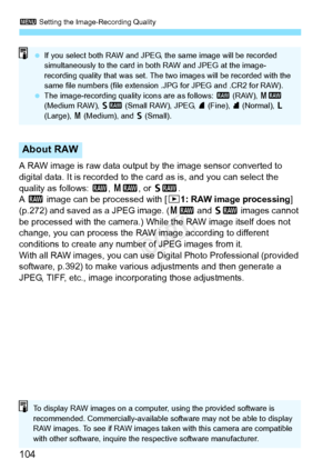 Page 1043 Setting the Image-Recording Quality
104
A RAW image is raw data output by the image sensor converted to 
digital data. It is recorded to the  card as is, and you can select the 
quality as follows:  1, 41 , or 61 .
A  1  image can be processed with [ 31: RAW image processing ] 
(p.272) and saved as a JPEG image. ( 41 and 61  images cannot 
be processed with the camera.) While the RAW image itself does not 
change, you can process the RAW image according to different 
conditions to create any number of...